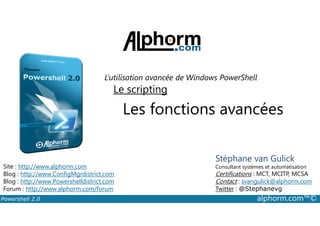 L’utilisation avancée de Windows PowerShell 
Le scripting 
Les fonctions avancées 
Stéphane van Gulick 
Consultant systèmes et automatisation 
Certifications : MCT, MCITP, MCSA 
Contact : svangulick@alphorm.com 
Twitter : @Stephanevg 
Site : http://www.alphorm.com 
Blog : http://www.ConfigMgrdistrict.com 
Blog : http://www.Powershelldistrict.com 
Forum : http://www.alphorm.com/forum 
Powershell 2.0 alphorm.com™© 
 