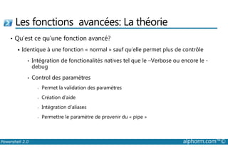 Les fonctions avancées: La théorie 
• Qu’est ce qu’une fonction avancé? 
 Identique à une fonction « normal » sauf qu’elle permet plus de contrôle 
• Intégration de fonctionalités natives tel que le –Verbose ou encore le - 
debug 
• Control des paramètres 
- Permet la validation des paramètres 
- Création d’aide 
- Intégration d’aliases 
- Permettre le paramètre de provenir du « pipe » 
Powershell 2.0 alphorm.com™© 
 