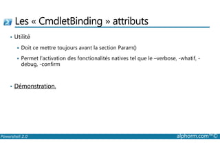 Les « CmdletBinding » attributs 
• Utilité 
 Doit ce mettre toujours avant la section Param() 
 Permet l’activation des fonctionalités natives tel que le –verbose, -whatif, - 
debug, -confirm 
• Démonstration. 
Powershell 2.0 alphorm.com™© 
 