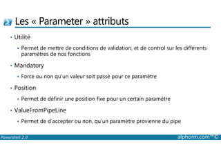 Les « Parameter » attributs 
• Utilité 
 Permet de mettre de conditions de validation, et de control sur les différents 
paramètres de nos fonctions 
• Mandatory 
 Force ou non qu’un valeur soit passé pour ce paramètre 
• Position 
 Permet de définir une position fixe pour un certain paramètre 
• ValueFromPipeLine 
 Permet de d’accepter ou non, qu’un paramètre provienne du pipe 
Powershell 2.0 alphorm.com™© 
 