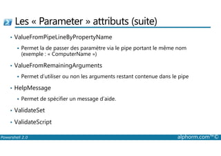 Les « Parameter » attributs (suite) 
• ValueFromPipeLineByPropertyName 
 Permet la de passer des paramètre via le pipe portant le même nom 
(exemple : « ComputerName ») 
• ValueFromRemainingArguments 
 Permet d’utiliser ou non les arguments restant contenue dans le pipe 
• HelpMessage 
 Permet de spécifier un message d’aide. 
• ValidateSet 
• ValidateScript 
Powershell 2.0 alphorm.com™© 
 