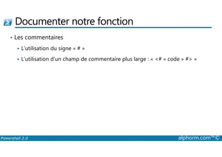 Documenter notre fonction 
• Les commentaires 
 L’utilisation du signe « # » 
 L’utilisation d’un champ de commentaire plus large : « # « code » # » 
Powershell 2.0 alphorm.com™© 
 