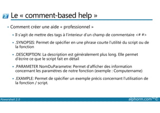 Le « comment-based help » 
• Comment créer une aide « professionnel » 
 Il s’agit de mettre des tags à l’interieur d’un champ de commentaire # # 
 .SYNOPSIS: Permet de spécifier en une phrase courte l’utilité du script ou de 
la fonction 
 .DESCRIPTION: La description est généralement plus long. Elle permet 
d’écrire ce que le script fait en détail 
 .PARAMETER NomDuParametre: Permet d’afficher des information 
concernant les paramètres de notre fonction (exemple : Computername) 
 .EXAMPLE: Permet de spécifier un exemple précis concernant l’utilisation de 
la fonction / script. 
Powershell 2.0 alphorm.com™© 
 