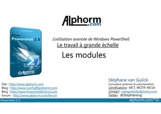 L’utilisation avancée de Windows PowerShell 
Le travail à grande échelle 
Les modules 
Stéphane van Gulick 
Consultant systèmes et automatisation 
Certifications : MCT, MCITP, MCSA 
Contact : svangulick@alphorm.com 
Twitter : @Stephanevg 
Site : http://www.alphorm.com 
Blog : http://www.ConfigMgrdistrict.com 
Blog : http://www.Powershelldistrict.com 
Forum : http://www.alphorm.com/forum 
Powershell 2.0 alphorm.com™© 
 