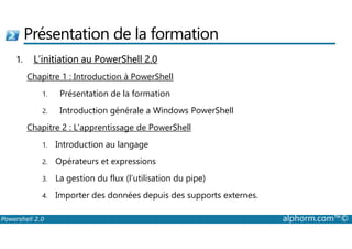 Présentation de la formation 
1. L’initiation au PowerShell 2.0 
Chapitre 1 : Introduction à PowerShell 
1. Présentation de la formation 
2. Introduction générale a Windows PowerShell 
Chapitre 2 : L’apprentissage de PowerShell 
1. Introduction au langage 
2. Opérateurs et expressions 
3. La gestion du flux (l’utilisation du pipe) 
4. Importer des données depuis des supports externes. 
Powershell 2.0 alphorm.com™© 
 