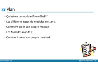 Plan 
• Qu’est-ce un module PowerShell ? 
• Les différents types de modules existants. 
• Comment créer son propre module. 
• Les Modules manifest. 
• Comment créer son propre manifest. 
Powershell 2.0 alphorm.com™© 
 