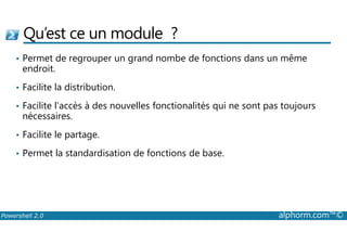 Qu’est ce un module ? 
• Permet de regrouper un grand nombe de fonctions dans un même 
endroit. 
• Facilite la distribution. 
• Facilite l’accès à des nouvelles fonctionalités qui ne sont pas toujours 
nécessaires. 
• Facilite le partage. 
• Permet la standardisation de fonctions de base. 
Powershell 2.0 alphorm.com™© 
 