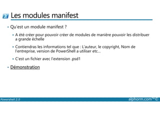 Les modules manifest 
• Qu’est un module manifest ? 
 A été créer pour pouvoir créer de modules de manière pouvoir les distribuer 
a grande échelle 
 Contiendras les informations tel que : L’auteur, le copyright, Nom de 
l’entreprise, version de PowerShell a utiliser etc… 
 C’est un fichier avec l’extension .psd1 
• Démonstration 
Powershell 2.0 alphorm.com™© 
 