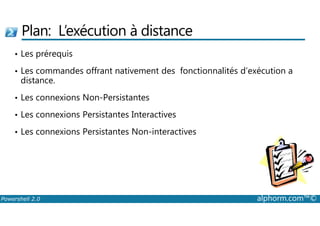 Plan: L’exécution à distance 
• Les prérequis 
• Les commandes offrant nativement des fonctionnalités d’exécution a 
distance. 
• Les connexions Non-Persistantes 
• Les connexions Persistantes Interactives 
• Les connexions Persistantes Non-interactives 
Powershell 2.0 alphorm.com™© 
 