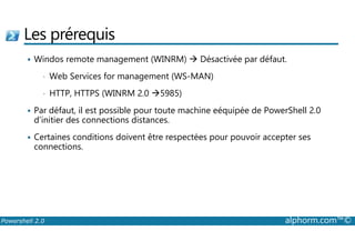 Les prérequis 
 Windos remote management (WINRM)  Désactivée par défaut. 
• Web Services for management (WS-MAN) 
• HTTP, HTTPS (WINRM 2.0 5985) 
 Par défaut, il est possible pour toute machine eéquipée de PowerShell 2.0 
d’initier des connections distances. 
 Certaines conditions doivent être respectées pour pouvoir accepter ses 
connections. 
Powershell 2.0 alphorm.com™© 
 