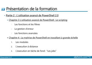 Présentation de la formation 
• Partie 2 : L’utilisation avancé de PowerShell 2.0 
 Chapitre 3 L’utilisation avancé de PowerShell : Le scripting 
1. Les fonctions et les filtres 
2. La gestion d’erreur 
3. Les fonctions avancées 
 Chapitre 4 : La maitrise de PowerShell en travaillant à grande échelle 
1. Les modules 
2. L’execution à distance 
3. L’execution en tâche de fond : “Les jobs” 
Powershell 2.0 alphorm.com™© 
 