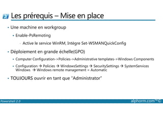 Les prérequis –Mise en place 
• Une machine en workgroup 
 Enable-PsRemoting 
• Active le service WinRM, Intègre Set-WSMANQuickConfig 
• Déploiement en grande échelle(GPO) 
Computer Configuration-Policies-Administrative templates-Windows Components 
  Configuration  Policies  WindowsSettings  SecuritySettings  SystemServices 
Windows  Windows remote management = Automatic 
• TOUJOURS ouvrir en tant que “Administrator” 
Powershell 2.0 alphorm.com™© 
 