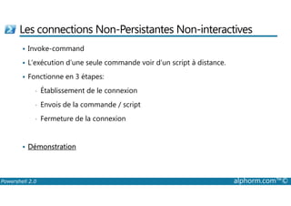 Les connections Non-Persistantes Non-interactives 
 Invoke-command 
 L’exécution d’une seule commande voir d’un script à distance. 
 Fonctionne en 3 étapes: 
• Établissement de le connexion 
• Envois de la commande / script 
• Fermeture de la connexion 
 Démonstration 
Powershell 2.0 alphorm.com™© 
 