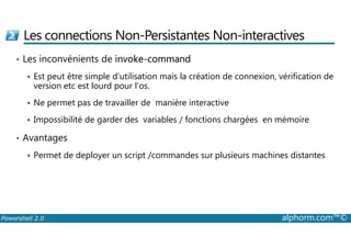 Les connections Non-Persistantes Non-interactives 
• Les inconvénients de invoke-command 
 Est peut être simple d’utilisation mais la création de connexion, vérification de 
version etc est lourd pour l’os. 
 Ne permet pas de travailler de manière interactive 
 Impossibilité de garder des variables / fonctions chargées en mémoire 
• Avantages 
 Permet de deployer un script /commandes sur plusieurs machines distantes 
Powershell 2.0 alphorm.com™© 
 