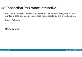 Connection Persistante interactive 
• Possibilité de créer une session, executer des commandes, scripts, de 
quitter la session, puis de reprendre la session la ou elle s’était arrêter. 
• Enter-PsSession 
• Démonstration 
Powershell 2.0 alphorm.com™© 
 