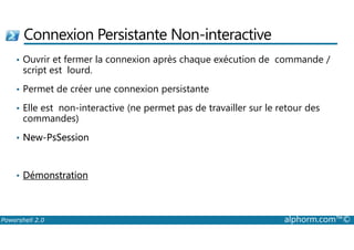 Connexion Persistante Non-interactive 
• Ouvrir et fermer la connexion après chaque exécution de commande / 
script est lourd. 
• Permet de créer une connexion persistante 
• Elle est non-interactive (ne permet pas de travailler sur le retour des 
commandes) 
• New-PsSession 
• Démonstration 
Powershell 2.0 alphorm.com™© 
 