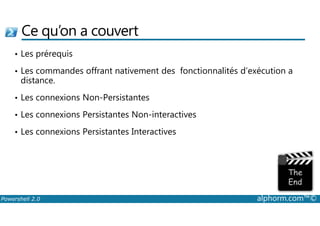 Ce qu’on a couvert 
• Les prérequis 
• Les commandes offrant nativement des fonctionnalités d’exécution a 
distance. 
• Les connexions Non-Persistantes 
• Les connexions Persistantes Non-interactives 
• Les connexions Persistantes Interactives 
Powershell 2.0 alphorm.com™© 
 