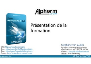 Présentation de la 
formation 
Site : http://www.alphorm.com 
Blog : http://www.ConfigMgrdistrict.com 
Blog : http://www.Powershelldistrict.com 
Forum : http://www.alphorm.com/forum 
Stéphane van Gulick 
Consultant systèmes et automatisation 
Certifications : MCT, MCITP, MCSA 
Contact : svangulick@alphorm.com 
Twitter : @Stephanevg 
Powershell 2.0 alphorm.com™© 
 