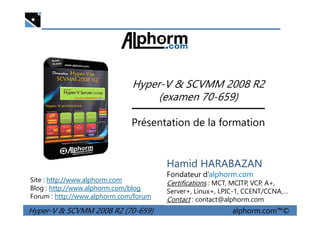 Hyper-V & SCVMM 2008 R2
(examen 70-659)
Hyper-V & SCVMM 2008 R2 (70-659) alphorm.com™©
Présentation de la formation
Site : http://www.alphorm.com
Blog : http://www.alphorm.com/blog
Forum : http://www.alphorm.com/forum
Hamid HARABAZAN
Fondateur d’alphorm.com
Certifications : MCT, MCITP, VCP, A+,
Server+, Linux+, LPIC-1, CCENT/CCNA,…
Contact : contact@alphorm.com
 