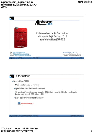 Présentation de la formation : 
Microsoft SQL Server 2012, 
administration (70-462) 
Site : http://alphorm.com 
Blog : http://alphorm.com/blog 
Forum : http://alphorm.com/forum 
Noureddine DRISSI 
Expert consultant bases de données 
Contact : ndrissi@valneo-xi.fr 
SQL Server 2012, administration (70-462) alphorm.com™© 
 