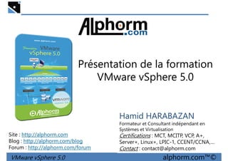 Présentation de la formation
VMware vSphere 5.0
VMware vSphere 5.0 alphorm.com™©
Hamid HARABAZAN
Formateur et Consultant indépendant en
Systèmes et Virtualisation
Certifications : MCT, MCITP, VCP, A+,
Server+, Linux+, LPIC-1, CCENT/CCNA,…
Contact : contact@alphorm.com
Site : http://alphorm.com
Blog : http://alphorm.com/blog
Forum : http://alphorm.com/forum
 
