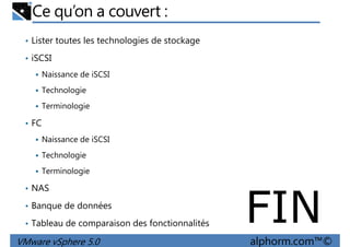 Ce qu’on a couvert :
• Lister toutes les technologies de stockage
• iSCSI
Naissance de iSCSI
Technologie
Terminologie
• FC
Naissance de iSCSI
Technologie
VMware vSphere 5.0 alphorm.com™©
Terminologie
• NAS
• Banque de données
• Tableau de comparaison des fonctionnalités FIN
 
