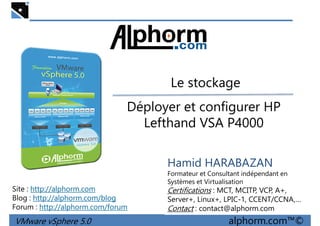 Le stockageLe stockage
Déployer et configurer HP
Lefthand VSA P4000
VMware vSphere 5.0 alphorm.com™©
Hamid HARABAZAN
Formateur et Consultant indépendant en
Systèmes et Virtualisation
Certifications : MCT, MCITP, VCP, A+,
Server+, Linux+, LPIC-1, CCENT/CCNA,…
Contact : contact@alphorm.com
Site : http://alphorm.com
Blog : http://alphorm.com/blog
Forum : http://alphorm.com/forum
 