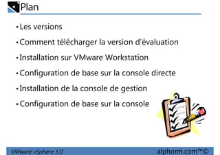 Plan
•Les versions
•Comment télécharger la version d’évaluation
Installation sur VMware Workstation•Installation sur VMware Workstation
•Configuration de base sur la console directe
•Installation de la console de gestion
•Configuration de base sur la console
VMware vSphere 5.0 alphorm.com™©
•Configuration de base sur la console
 