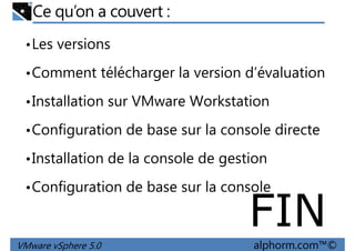 Ce qu’on a couvert :
•Les versions
•Comment télécharger la version d’évaluation
•Installation sur VMware Workstation
•Configuration de base sur la console directe
•Installation de la console de gestion
VMware vSphere 5.0 alphorm.com™©
•Configuration de base sur la console
FIN
 