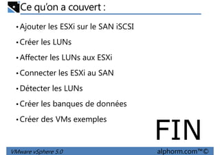Ce qu’on a couvert :
•Ajouter les ESXi sur le SAN iSCSI
•Créer les LUNs
Affecter les LUNs aux ESXi•Affecter les LUNs aux ESXi
•Connecter les ESXi au SAN
•Détecter les LUNs
•Créer les banques de données
VMware vSphere 5.0 alphorm.com™©
•Créer les banques de données
•Créer des VMs exemples
FIN
 