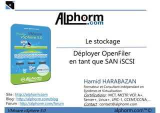 Le stockageLe stockage
Déployer OpenFiler
en tant que SAN iSCSI
VMware vSphere 5.0 alphorm.com™©
Hamid HARABAZAN
Formateur et Consultant indépendant en
Systèmes et Virtualisation
Certifications : MCT, MCITP, VCP, A+,
Server+, Linux+, LPIC-1, CCENT/CCNA,…
Contact : contact@alphorm.com
Site : http://alphorm.com
Blog : http://alphorm.com/blog
Forum : http://alphorm.com/forum
 