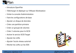 Plan
• Introduire OpenFiler
• Télécharger et déployer sur VMware Workstation
• Visiter la console d'administration
• Faire les configurations de base• Faire les configurations de base
• Ajouter un disque de données
• Créer une partition primaire
• Créer un groupe de volumes
• Créer 3 volumes pour le iSCSI
• Activer le service iSCSI Target
VMware vSphere 5.0 alphorm.com™©
• Activer le service iSCSI Target
• Ajouter les LUNs
• Ajouter l'accès réseau autorisé
• Monter les LUNs sur les ESXi
 