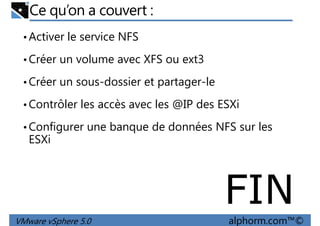 Ce qu’on a couvert :
•Activer le service NFS
•Créer un volume avec XFS ou ext3
•Créer un sous-dossier et partager-le•Créer un sous-dossier et partager-le
•Contrôler les accès avec les @IP des ESXi
•Configurer une banque de données NFS sur les
ESXi
VMware vSphere 5.0 alphorm.com™©
FIN
 