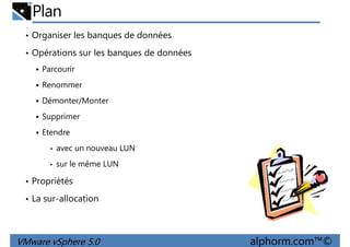Plan
• Organiser les banques de données
• Opérations sur les banques de données
Parcourir
RenommerRenommer
Démonter/Monter
Supprimer
Etendre
• avec un nouveau LUN
• sur le même LUN
VMware vSphere 5.0 alphorm.com™©
• sur le même LUN
• Propriétés
• La sur-allocation
 
