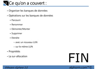 Ce qu’on a couvert :
• Organiser les banques de données
• Opérations sur les banques de données
Parcourir
RenommerRenommer
Démonter/Monter
Supprimer
Etendre
• avec un nouveau LUN
• sur le même LUN
VMware vSphere 5.0 alphorm.com™©
• sur le même LUN
• Propriétés
• La sur-allocation
FIN
 