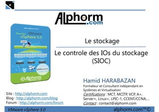 Le stockageLe stockage
Le controle des IOs du stockage
(SIOC)
VMware vSphere 5.0 alphorm.com™©
Hamid HARABAZAN
Formateur et Consultant indépendant en
Systèmes et Virtualisation
Certifications : MCT, MCITP, VCP, A+,
Server+, Linux+, LPIC-1, CCENT/CCNA,…
Contact : contact@alphorm.com
Site : http://alphorm.com
Blog : http://alphorm.com/blog
Forum : http://alphorm.com/forum
 