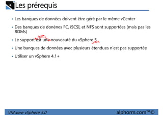 Les prérequis
• Les banques de données doivent être géré par le même vCenter
• Des banques de donénes FC, iSCSI, et NFS sont supportées (mais pas les
RDMs)
• Le support est une nouveauté du vSphere 5• Le support est une nouveauté du vSphere 5
• Une banques de données avec plusieurs étendues n'est pas supportée
• Utiliser un vSphere 4.1+
VMware vSphere 5.0 alphorm.com™©
 