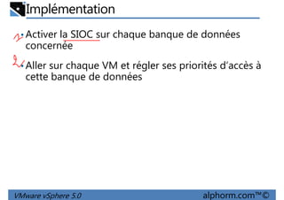 Implémentation
•Activer la SIOC sur chaque banque de données
concernée
•Aller sur chaque VM et régler ses priorités d’accès à•Aller sur chaque VM et régler ses priorités d’accès à
cette banque de données
VMware vSphere 5.0 alphorm.com™©
 