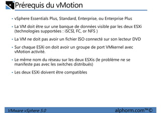 Prérequis du vMotion
• vSphere Essentials Plus, Standard, Enterprise, ou Enterprise Plus
• La VM doit être sur une banque de données visible par les deux ESXi
(technologies supportées : iSCSI, FC, or NFS )
• La VM ne doit pas avoir un fichier ISO connecté sur son lecteur DVD• La VM ne doit pas avoir un fichier ISO connecté sur son lecteur DVD
• Sur chaque ESXi on doit avoir un groupe de port VMkernel avec
vMotion activité.
• Le même nom du réseau sur les deux ESXis (le problème ne se
manifeste pas avec les switches distribués)
• Les deux ESXi doivent être compatibles
VMware vSphere 5.0 alphorm.com™©
 