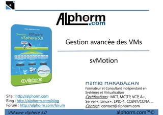 Gestion avancée des VMsGestion avancée des VMs
svMotion
VMware vSphere 5.0 alphorm.com™©
Hamid HARABAZAN
Formateur et Consultant indépendant en
Systèmes et Virtualisation
Certifications : MCT, MCITP, VCP, A+,
Server+, Linux+, LPIC-1, CCENT/CCNA,…
Contact : contact@alphorm.com
Site : http://alphorm.com
Blog : http://alphorm.com/blog
Forum : http://alphorm.com/forum
 