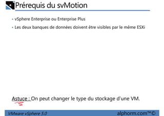 Prérequis du svMotion
• vSphere Enterprise ou Enterprise Plus
• Les deux banques de données doivent être visibles par le même ESXi
VMware vSphere 5.0 alphorm.com™©
Astuce : On peut changer le type du stockage d’une VM.
 
