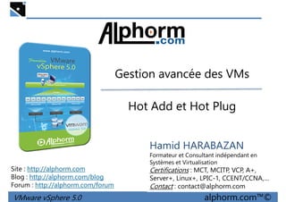 Gestion avancée des VMsGestion avancée des VMs
Hot Add et Hot Plug
VMware vSphere 5.0 alphorm.com™©
Hamid HARABAZAN
Formateur et Consultant indépendant en
Systèmes et Virtualisation
Certifications : MCT, MCITP, VCP, A+,
Server+, Linux+, LPIC-1, CCENT/CCNA,…
Contact : contact@alphorm.com
Site : http://alphorm.com
Blog : http://alphorm.com/blog
Forum : http://alphorm.com/forum
 