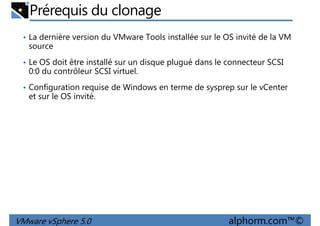 Prérequis du clonage
• La dernière version du VMware Tools installée sur le OS invité de la VM
source
• Le OS doit être installé sur un disque plugué dans le connecteur SCSI
0:0 du contrôleur SCSI virtuel.0:0 du contrôleur SCSI virtuel.
• Configuration requise de Windows en terme de sysprep sur le vCenter
et sur le OS invité.
VMware vSphere 5.0 alphorm.com™©
 