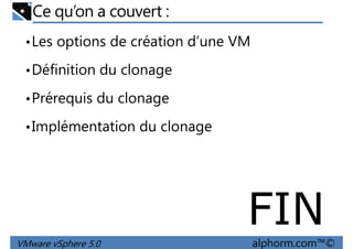 Ce qu’on a couvert :
•Les options de création d’une VM
•Définition du clonage
•Prérequis du clonage
•Implémentation du clonage
VMware vSphere 5.0 alphorm.com™©
FIN
 