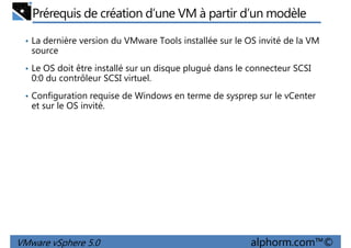 Prérequis de création d’une VM à partir d’un modèle
• La dernière version du VMware Tools installée sur le OS invité de la VM
source
• Le OS doit être installé sur un disque plugué dans le connecteur SCSI
0:0 du contrôleur SCSI virtuel.0:0 du contrôleur SCSI virtuel.
• Configuration requise de Windows en terme de sysprep sur le vCenter
et sur le OS invité.
VMware vSphere 5.0 alphorm.com™©
 