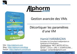 Gestion avancée des VMsGestion avancée des VMs
Décortiquer les paramètres
d'une VM
VMware vSphere 5.0 alphorm.com™©
Hamid HARABAZAN
Formateur et Consultant indépendant en
Systèmes et Virtualisation
Certifications : MCT, MCITP, VCP, A+,
Server+, Linux+, LPIC-1, CCENT/CCNA,…
Contact : contact@alphorm.com
Site : http://alphorm.com
Blog : http://alphorm.com/blog
Forum : http://alphorm.com/forum
 
