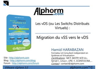 Les vDS (ou Les Switchs DistribuésLes vDS (ou Les Switchs Distribués
Virtuels) :
Migration du vSS vers le vDS
VMware vSphere 5.0 alphorm.com™©
Hamid HARABAZAN
Formateur et Consultant indépendant en
Systèmes et Virtualisation
Certifications : MCT, MCITP, VCP, A+,
Server+, Linux+, LPIC-1, CCENT/CCNA,…
Contact : contact@alphorm.com
Site : http://alphorm.com
Blog : http://alphorm.com/blog
Forum : http://alphorm.com/forum
 