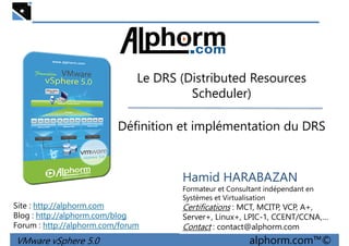 Le DRS (Distributed ResourcesLe DRS (Distributed Resources
Scheduler)
Définition et implémentation du DRS
VMware vSphere 5.0 alphorm.com™©
Hamid HARABAZAN
Formateur et Consultant indépendant en
Systèmes et Virtualisation
Certifications : MCT, MCITP, VCP, A+,
Server+, Linux+, LPIC-1, CCENT/CCNA,…
Contact : contact@alphorm.com
Site : http://alphorm.com
Blog : http://alphorm.com/blog
Forum : http://alphorm.com/forum
 