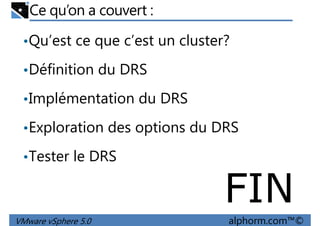 Ce qu’on a couvert :
•Qu’est ce que c’est un cluster?
•Définition du DRS•Définition du DRS
•Implémentation du DRS
•Exploration des options du DRS
•Tester le DRS
VMware vSphere 5.0 alphorm.com™©
•Tester le DRS
FIN
 