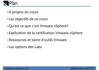 Plan
•A propos du cours
•Les objectifs de ce cours
Qu’est ce que c’est Vmware vSphere?•Qu’est ce que c’est Vmware vSphere?
•Explication de la certification Vmware vSphere
•Ressources et barre d’outils Vmware
•Les options des Labs
VMware vSphere 5.0 alphorm.com™©
•Les options des Labs
 